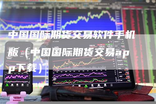 中国国际期货交易软件手机版（中国国际期货交易app下载）