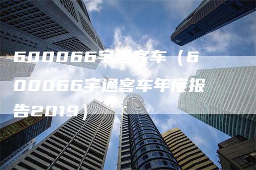 600066宇通客车（600066宇通客车年度报告2019）