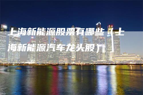 上海新能源股票有哪些（上海新能源汽车龙头股）