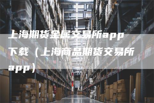 上海期货金属交易所app下载（上海商品期货交易所app）
