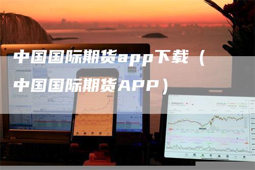 中国国际期货app下载（中国国际期货APP）