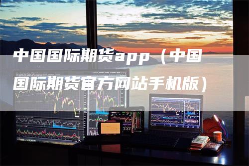 中国国际期货app（中国国际期货官方网站手机版）