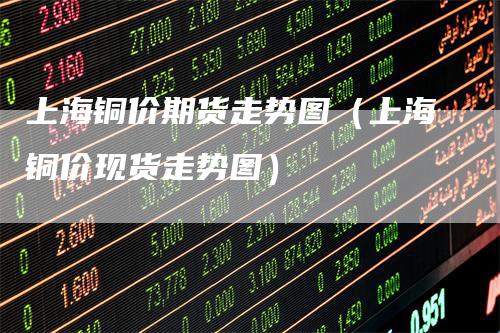 上海铜价期货走势图（上海铜价现货走势图）