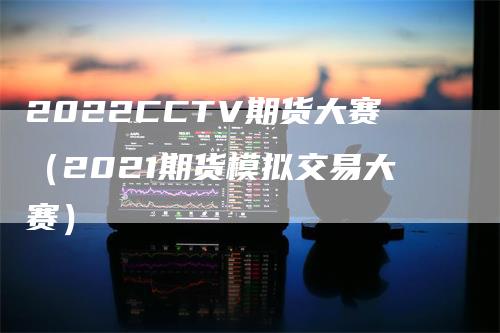 2022CCTV期货大赛（2021期货模拟交易大赛）