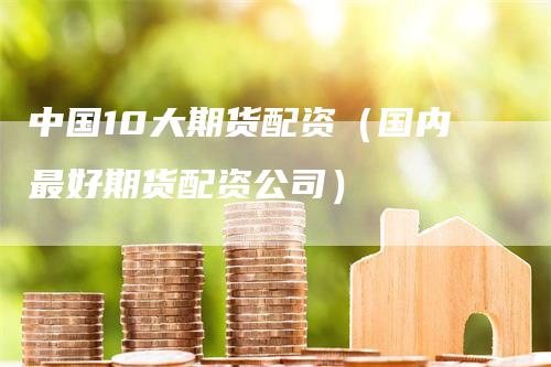 中国10大期货配资（国内最好期货配资公司）