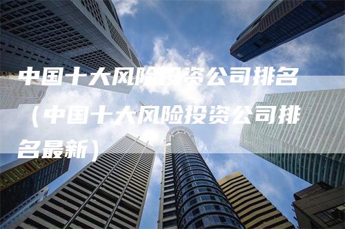 中国十大风险投资公司排名（中国十大风险投资公司排名最新）
