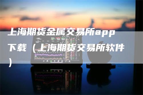 上海期货金属交易所app下载（上海期货交易所软件）