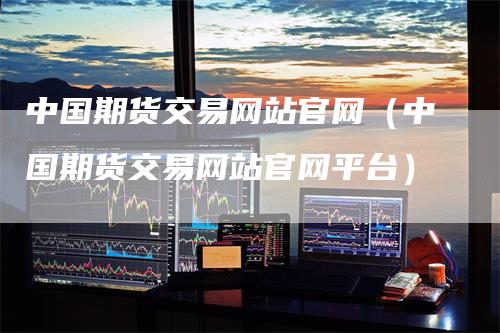 中国期货交易网站官网（中国期货交易网站官网平台）