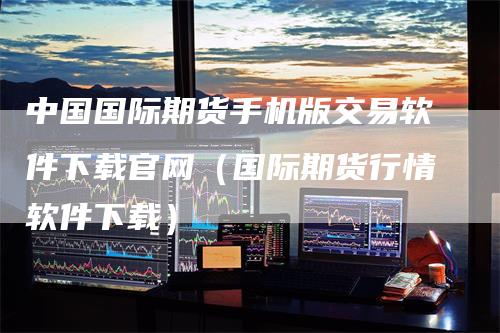 中国国际期货手机版交易软件下载官网（国际期货行情软件下载）