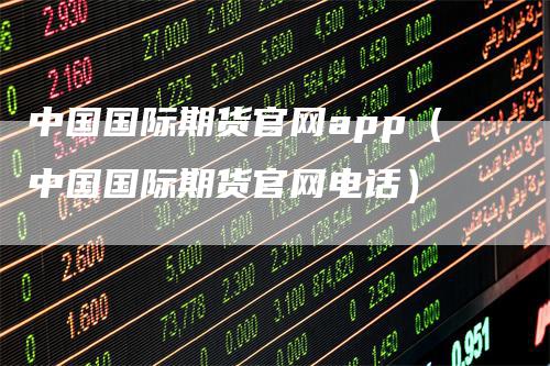 中国国际期货官网app（中国国际期货官网电话）