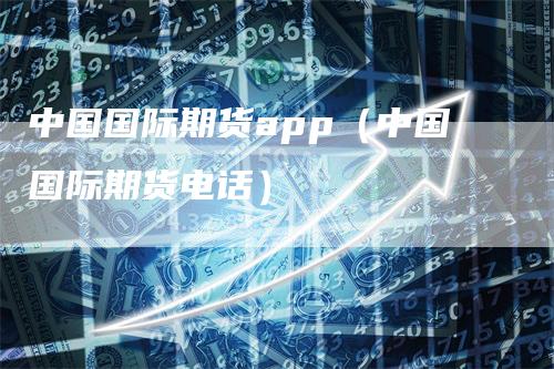 中国国际期货app（中国国际期货电话）
