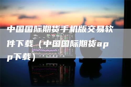 中国国际期货手机版交易软件下载（中国国际期货app下载）