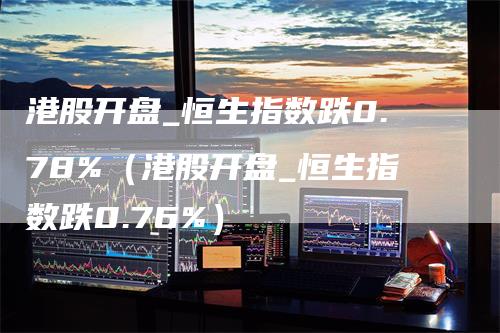港股开盘_恒生指数跌0.78%（港股开盘_恒生指数跌0.76%）