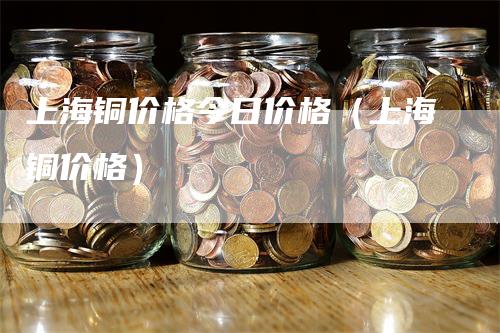 上海铜价格今日价格（上海铜价格）