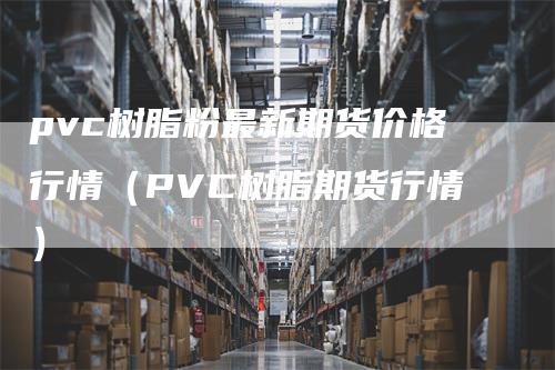 pvc树脂粉最新期货价格行情（PVC树脂期货行情）