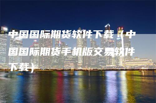 中国国际期货软件下载（中国国际期货手机版交易软件下载）