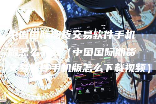 中国国际期货交易软件手机版怎么下载（中国国际期货交易软件手机版怎么下载视频）