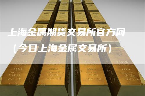 上海金属期货交易所官方网（今日上海金属交易所）