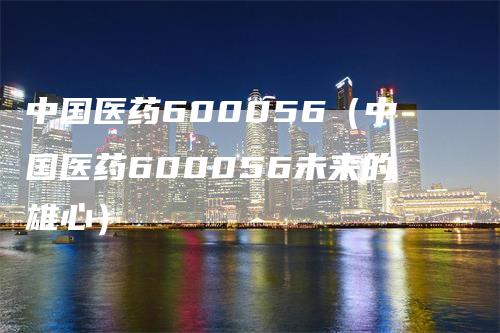 中国医药600056（中国医药600056未来的雄心）